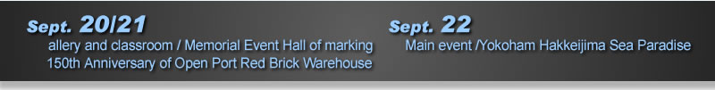 Sept. 18  Reception party /Yokohama Hakkeijima Sea Paradise Sept. 20/21 Gallery and classroom /Memorial Event Hall of marking 150th Anniversary of Open Port Red Brick Warehouse Sept. 22�@Main event /Yokoham Hakkeijima Sea Paradise